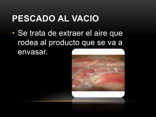 PESCADO AL VACIO
• Se trata de extraer el aire que
rodea al producto que se va a
envasar.

 