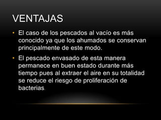 VENTAJAS
• El caso de los pescados al vacío es más
conocido ya que los ahumados se conservan
principalmente de este modo.
• El pescado envasado de esta manera
permanece en buen estado durante más
tiempo pues al extraer el aire en su totalidad
se reduce el riesgo de proliferación de
bacterias.

 