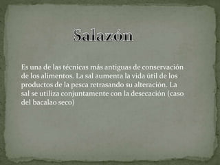 Es una de las técnicas más antiguas de conservación
de los alimentos. La sal aumenta la vida útil de los
productos de la pesca retrasando su alteración. La
sal se utiliza conjuntamente con la desecación (caso
del bacalao seco)
 