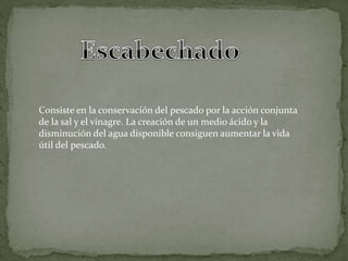 Consiste en la conservación del pescado por la acción conjunta
de la sal y el vinagre. La creación de un medio ácido y la
disminución del agua disponible consiguen aumentar la vida
útil del pescado.
 