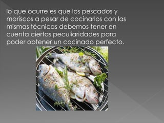 lo que ocurre es que los pescados y
mariscos a pesar de cocinarlos con las
mismas técnicas debemos tener en
cuenta ciertas peculiaridades para
poder obtener un cocinado perfecto.
 