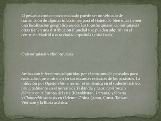 El pescado crudo o poco cocinado puede ser un vehículo de
transmisión de algunas infecciones para el viajero. Si bien unas tienen
una localización geográfica específica (opistorquiasis, clonorquiasis)
otras tienen una distribución mundial y se pueden adquirir en el
centro de Madrid u otra ciudad española (anisakiasis).
Opistorquiasis y clonorquiasis.
Ambas son infecciones adquiridas por el consumo de pescados poco
cocinados que contienen en sus escamas cercarias de los parásitos. La
infección por Opistorchis viverrini es endémica en el sudeste asiático,
principalmente en el noreste de Tailandia y Laos, Opistorchis
felineus en la Europa del este (Kazakhstan, Ucrania) y Siberia
y Clonorchis sinensis en Oriente: China, Japón, Corea, Taiwan,
Vietnam y la Rusia asiática.
 