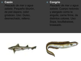  Cazón
Pescado de mar o agua
salada. Pequeño tiburón,
de piel áspera, color
grisáceo. Uso: Guiso,
desmechado, relleno.
 Congrio
Pescado de mar o agua
salada. Cuerpo redondo
y alargado como la
anguila, carne firme, de
distintos colores. Uso:
Sopa, bouillabaisse,
braseado.
 