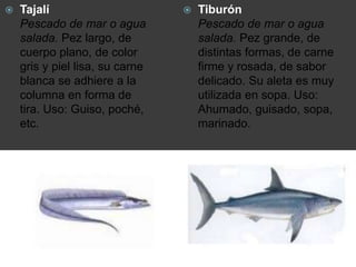  Tajalí
Pescado de mar o agua
salada. Pez largo, de
cuerpo plano, de color
gris y piel lisa, su carne
blanca se adhiere a la
columna en forma de
tira. Uso: Guiso, poché,
etc.
 Tiburón
Pescado de mar o agua
salada. Pez grande, de
distintas formas, de carne
firme y rosada, de sabor
delicado. Su aleta es muy
utilizada en sopa. Uso:
Ahumado, guisado, sopa,
marinado.
 