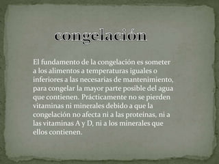 El fundamento de la congelación es someter
a los alimentos a temperaturas iguales o
inferiores a las necesarias de mantenimiento,
para congelar la mayor parte posible del agua
que contienen. Prácticamente no se pierden
vitaminas ni minerales debido a que la
congelación no afecta ni a las proteínas, ni a
las vitaminas A y D, ni a los minerales que
ellos contienen.
 