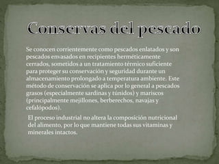 Se conocen corrientemente como pescados enlatados y son
pescados envasados en recipientes herméticamente
cerrados, sometidos a un tratamiento térmico suficiente
para proteger su conservación y seguridad durante un
almacenamiento prolongado a temperatura ambiente. Este
método de conservación se aplica por lo general a pescados
grasos (especialmente sardinas y túnidos) y mariscos
(principalmente mejillones, berberechos, navajas y
cefalópodos).
El proceso industrial no altera la composición nutricional
del alimento, por lo que mantiene todas sus vitaminas y
minerales intactos.
 