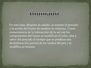 En este caso, después de salado, se somete el pescado
a la acción del humo de madera no resinosa. Como
consecuencia de la interacción de la sal con los
componentes del humo se modifican el color, olor y
sabor del pescado al tiempo que se produce una
deshidratación parcial de los tejidos del pez y se
modifica su textura.
 