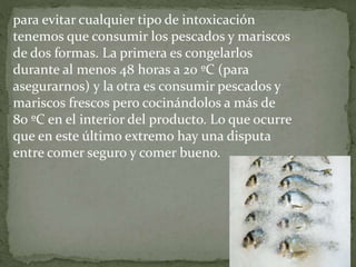 para evitar cualquier tipo de intoxicación
tenemos que consumir los pescados y mariscos
de dos formas. La primera es congelarlos
durante al menos 48 horas a 20 ºC (para
asegurarnos) y la otra es consumir pescados y
mariscos frescos pero cocinándolos a más de
80 ºC en el interior del producto. Lo que ocurre
que en este último extremo hay una disputa
entre comer seguro y comer bueno.
 