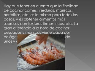Hay que tener en cuenta que la finalidad
de cocinar carnes, verduras, mariscos,
hortalizas, etc. es la misma para todos los
casos, y es obtener alimentos más
sabrosos con texturas firmes, ricas, etc. La
gran diferencia a la hora de cocinar
pescados y mariscos viene dada por
colágeno que forma los músculos de
unos y otros.
 