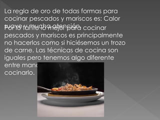 La regla de oro de todas formas para
cocinar pescados y mariscos es: Calor
suave y mucha atención.Por lo tanto lo mejor para cocinar
pescados y mariscos es principalmente
no hacerlos como si hiciésemos un trozo
de carne. Las técnicas de cocina son
iguales pero tenemos algo diferente
entre manos y como tal hay que
cocinarlo.
 