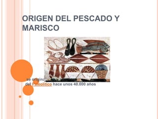 ORIGEN DEL PESCADO Y
MARISCO
se originaron por lo menos a principios
del Paleolítico hace unos 40.000 años
 