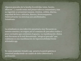 Algunos pescados de la familia Scombridae (atún, bonito,
albacore...), cuando están mal preservados se contaminan y tras
su ingestión se presentan nauseas, vómitos, cefalea, diarrea,
sequedad de boca, urticaria, diarrea y broncoespasmo.
Habitualmente los síntomas son autolimitados.
Anisakiasis.
La anisakiasis es una infección parasitaria muy frecuente en
nuestro entorno y se origina por el consumo de pescados crudos o
poco cocinados que contienen el gusano. La manifestación clínica
más frecuente es la mal denominada “alergia al pescado” que
realmente es una manifestación de hipersensibilidad frente
alAnisakis spp.
En raras ocasiones Anisakis spp. penetra la pared gástrica o
intestinal produciendo un cuadro de dolor abdominal y
perforación.
 