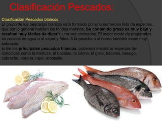 Clasificación Pescados:
Clasificación Pescados blancos:
El grupo de los pescados blancos está formado por una numerosa lista de especies,
que por lo general habitan los fondos marinos. Su contenido graso es muy bajo y
resultan muy fáciles de digerir, una vez cocinados. El mejor modo de prepararlos
es cocidos en agua o al vapor y fritos. A la plancha o al horno también están muy
sabrosos.
Entre los principales pescados blancos, podemos encontrar especies tan
conocidas como la merluza, el bacalao, la lubina, el gallo, bacalao, besugo,
cabracho, dorada, rape, rodaballo.
 