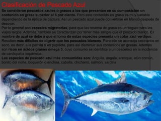 Clasificación de Pescado Azul
Se consideran pescados azules o grasos a los que presentan en su composición un
contenido en grasa superior al 6 por ciento. Pero este contenido en grasa es muy variable
dependiendo de la época de captura. Así un pescado azul puede convertirse en blanco después de
desovar.
Por lo general son especies migratorias, para que las reserva de grasa es un seguro para los
viajes largos. Además, también se caracterizan por tener más sangre que el pescado blanco. El
nombre de azul se debe a que el lomo de estas especies presenta un color azul verdoso.
Resultan más difíciles de digerir que los pescados blancos. Para ello se aconseja cocinarlos en
seco, es decir, a la parrilla o en papillote, para así disminuir sus contenidos en grasas. Además
son ricos en ácidos grasos omega 3, cuyo consumo se identifica a un descenso en la incidencia
de cardiopatía isquémica.
Las especies de pescado azul más consumidas son: Anguila, angula, arenque, atún común,
bonito del norte, boquerón o anchoa, caballa, chicharro, salmón, sardina
 