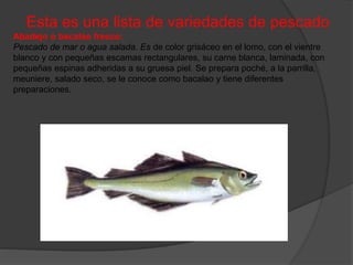 Esta es una lista de variedades de pescado
Abadejo o bacalao fresco:
Pescado de mar o agua salada. Es de color grisáceo en el lomo, con el vientre
blanco y con pequeñas escamas rectangulares, su carne blanca, laminada, con
pequeñas espinas adheridas a su gruesa piel. Se prepara poché, a la parrilla,
meuniere, salado seco, se le conoce como bacalao y tiene diferentes
preparaciones.
 