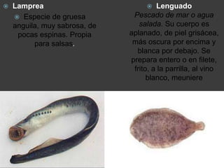  Lamprea
 Especie de gruesa
anguila, muy sabrosa, de
pocas espinas. Propia
para salsas.
 Lenguado
Pescado de mar o agua
salada. Su cuerpo es
aplanado, de piel grisácea,
más oscura por encima y
blanca por debajo. Se
prepara entero o en filete,
frito, a la parrilla, al vino
blanco, meuniere
 
