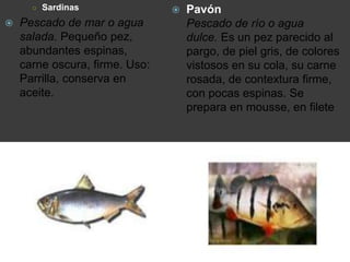 ○ Sardinas
 Pescado de mar o agua
salada. Pequeño pez,
abundantes espinas,
carne oscura, firme. Uso:
Parrilla, conserva en
aceite.
 Pavón
Pescado de río o agua
dulce. Es un pez parecido al
pargo, de piel gris, de colores
vistosos en su cola, su carne
rosada, de contextura firme,
con pocas espinas. Se
prepara en mousse, en filete
 