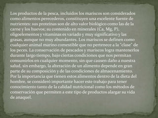 Los productos de la pesca, incluidos los mariscos son considerados
como alimentos perecederos, constituyen una excelente fuente de
nutrientes: sus proteínas son de alto valor biológico como las de la
carne y los huevos; su contenido en minerales (Ca, Mg, P),
oligoelementos y vitaminas es variado y muy significativo y las
grasas, aunque no muy abundantes. Los mariscos se definen como
cualquier animal marino comestible que no pertenece a la "clase" de
los peces. La conservación de pescados y mariscos logra mantenerlos
durante largo tiempo, bajo ciertas condiciones que nos permitan
consumirlos en cualquier momento, sin que causen daño a nuestra
salud, sin embargo, la alteración de un alimento depende en gran
parte de su composición y de las condiciones de almacenamiento.
Por la importancia que tienen estos alimentos dentro de la dieta del
hombre, se consideró importante hacer este trabajo para tener
conocimiento tanto de la calidad nutricional como los métodos de
conservación que permiten a este tipo de productos alargar su vida
de anaquel.
 