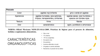 CARACTERÍSTICAS
ORGANOLEPTICAS
• Olor a mar
• 7°C máximo
• -9°C los congelados
• De aspecto vivo
• Sin parásitos
• Escamas adheridas a la piel
• Sin golpes ni vientre abultado
• Resistente a la presión de los dedos
NORMA Oficial Mexicana NOM-251-SSA1-2009, Prácticas de higiene para el proceso de alimentos,
bebidas o suplementos alimenticios.
 