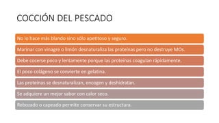 COCCIÓN DEL PESCADO
No lo hace más blando sino sólo ape2toso y seguro.
Marinar con vinagre o limón desnaturaliza las proteínas pero no destruye MOs.
Debe cocerse poco y lentamente porque las proteínas coagulan rápidamente.
El poco colágeno se convierte en gelatina.
Las proteínas se desnaturalizan, encogen y deshidratan.
Se adquiere un mejor sabor con calor seco.
Rebozado o capeado permite conservar su estructura.
 