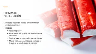 FORMAS DE
PRESENTACIÓN
• Pescado troceado, picado o mezclado con
otros ingredientes
• SURIMI
• Pescado picado
• Abarca muchos productos de marisco de
imitación
• Se pica, lava, prensa, sala, sazona, hierve
• Matriz homogénea, incolora, insípida a
la que se le añade sabor a marisco
 