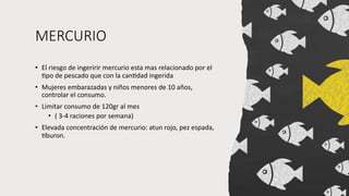 MERCURIO
• El riesgo de ingeririr mercurio esta mas relacionado por el
Vpo de pescado que con la canVdad ingerida
• Mujeres embarazadas y niños menores de 10 años,
controlar el consumo.
• Limitar consumo de 120gr al mes
• ( 3-4 raciones por semana)
• Elevada concentración de mercurio: atun rojo, pez espada,
Vburon.
 