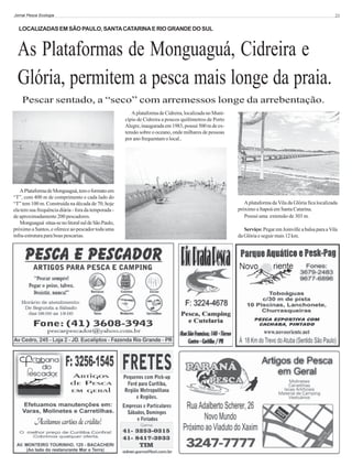 Jornal Pesca Ecologia

23

LOCALIZADAS EM SÃO PAULO, SANTA CATARINA E RIO GRANDE DO SUL

As Plataformas de Monguaguá, Cidreira e
Glória, permitem a pesca mais longe da praia.
Pescar sentado, a “seco” com arremessos longe da arrebentação.
A plataforma de Cidreira, localizada no Município de Cidreira a poucos quilômetros de Porto
Alegre, inaugurada em 1983, possui 500 m de extensão sobre o oceano, onde milhares de pessoas
por ano frequentam o local..

A Plataforma de Monguaguá, tem o formato em
“T”, com 400 m de comprimento e cada lado do
“T” tem 100 m. Construída na década de 70, hoje
ela tem sua frequência diária - fora da temporada de aproximadamente 200 pescadores.
Monguaguá situa-se no litoral sul de São Paulo,
próximo a Santos, e oferece ao pescador toda uma
infra-estrutura para boas pescarias.

A plataforma da Vila da Glória fica localizada
próximo a Itapoá em Santa Catarina.
Possui uma extensão de 303 m.
Serviço: Pegar em Joinville a balsa para a Vila
da Glória e seguir mais 12 km.

 