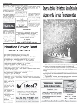 Jornal Pesca Ecologia

Barco Ecologia - 5,5m ,casco
98, motor Mercury 50 hp2005,com carreta rodoviária.
Com carreta. R$ 11.500,00 e s/
em a carreta R$ 10.000,00. Fones: 33565939 / 96628283 - dj

29
Carreta fechada de fibra
1 , 2 x 1 x 0 , 8 0 . P i n t u r a Diversas peças motores
personalizada. Tampa abre e Suzuki, rabetas, bloco, etc.
vira uma mesa. Doc.R$ Fone: 3367-1241 - LN
1.800,00. c/ Ricardo: 84036474/3224-4179 - ao

Vaga 23’ + título sócio - Iate
Clube Pontal do Sul. R$
Barco Marreco - Alumínio 5m
c/ remo, poita, viveiro, salva- 22.000,00. Fone: 3253-6730
vidas, capa, Evinrude 15 hp/ c/ Dagoberto ou Daneile - sn
89, estepe e carrinho de motor, carreta rodoviária. ExceVendo
lente estado. Documneto
Carreta Encalhe madeira
okÚnico dono. R$ 9.700,00. F:
com rodízio de aço inox
9972-1089 - nj
para Marajó.
Local Guaratuba
R$ 1.300,00
Fone: 8488-0861 c/ Silvio

Carreta 2011 / 2012, para barco de 5m, com berços de borracha. R$ 2.000,00. Fone:
3018-7108 / 9657-7497 - od
Vendo mais de 200 iscas
artificiais como: Bomber,
Sputinik, KV, entre outras, de
diversos tamanhos. R$
1.500,00 - Somente o lote
todo. Fones: 9989-8178 - Tim
/ 9124-8178 Vivo c/ Choma

Carreta rodoviária com eixos
R$ 5.000,00. F: 3246 -9318 /
9977- 1622 c/ Júlio - mj
Sonar - modelo Cuda 300,
zero, na caixa. Completo. R$
300,00. Fone: (41) 3019-1351
- ja
Chácara, com luz, 50 metros
do rio Cachoeira - Limoeiro/
Antonina.R$ 25.000,00. :
9677-9007 c/ Davi - js

Imperdível!!!
Montana LS/2013, capota, roda, isofilme, engate,
faróis de milha, trio elétrico, ar e direção
hidráulica, metálica - cor prata, único dono, nota
fiscal e manual, com apenas 12.000 km.
Particular, impecável, sem troca.
R$ 30.500,00
Náutica Carrecar
Fones: 3287-4720 / 9207-4028 / 9181-1429

Barco Alumínio Alumibarcos 5 m. Novo. R$3.900,00 a vista.
Barco Alumínio Alumibarcos 6 m. Novo. R$ 4.200,00 a vista.
Barco Alumínio Marajó 16’ / 5 m, ano/85, c/ carreta rodoviária. R$ 11.000,00.
Lancha Ranner 6000 / 96, com motor 140 hp, Suzuki, ano/97. R$ 25.000,00.
Jet-Ski Seadoo para 02 pessoas, 650 cilidradas, ano /2001. R$ 15.000,00.
Tycoon 23’ ,ano /89, com motor 200 hp Yamaha ano /2000. R$ 28.000,00.
Luna 200/98 , 20 pés, c/ motor 150 hp Evinrude/98, c/ carreta rod. de madeira. R$ 36.000,00.
Lancha Alumínio Alumibarcos Amazonas 19’ pés. R$ 19.600,00.
Lancha estilo Bass Boat 16’ pés, ano/98. R$ 7.000,00.
Lancha Fenix 25’/2010 c/ motor Yamaha - 200 hp/2000. R$ 49.000,00.
Lancha Focker 16’, c/ motor Mariner 60 hp/98.R$ 22.000,00.
Lancha Alternativa 630 -18’pés/98, c/ motor Yamaha 135 hp Mercury Optimax/2008, c/
carreta de encalhe. R$ 35.000,00.
Jet-Ski Yamaha 750 cilindrada,/96, c/ carreta rodoviária. R$.12.000,00.
Barco Inflável Náutico 4,5 metros, ano/98. R$ 6.000,00.
Lancha Diamar 24’ pés . R$ 18.000,00.
Lancha Ranner 18’ pés, c/ motor 90hp -Yamaha, ano/2002.
Lancha Ranner 5500, 16’ c/motor Yamaha 85 hp/98 c/ carreta rodoviária. R$ 28.000,00.
Lancha Focker 16’/2001 c/ motor Evinrude 75 hp/2008 c/ carreta rodoviária pronta p/
navegar. R$ 31.000,00.
Lancha fibra S&K
Náutica 4,80m/2001. R$
8.000,00.
Lancha
SEA*STAR
1800, ano 2001, c/ motor
Yamaha 60 hp/96. R$
21.000,00.
Lancha Ranner 5500, ano/
2000. R$ 8.000,00.
Motor 35HP Selva ano/02
. R$ 3.500,00.
Motor 50HP Force ano/96
. R$ 3.500,00.
Motor 175HP Evinrude
FICHT
ano/98.
R$5.500,00.
Carretas rodoviária a
partir de R$ 2.600,00.

Além das tradicionais estalactites e formações geológicas, um grupo de
cavernas na Nova Zelândia oferece aos visitantes uma atração extra.
O teto das cavernas de Waitomo está repleto de larvas que brilham no
escuro, e dão a impressão aos visitantes de que estão olhando para um céu
estrelado.
As larvas são da espécie Arachnocampa luminosa e são únicas dessa
região. Os turistas são conduzidos por guias especialistas na história e na
geologia dessas grutas.
O acesso à parte "estrelada" da caverna (conhecida como "Glowworm
Grotto") é feito por um passeio de barco pelo Rio Waitomo.

 