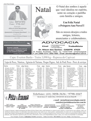 Jornal Pesca Ecologia

3

Natal
Editor:

Sartorato

O Natal dos sonhos é aquele
que você idealiza no espírito,
sente no coração e partilha
com familia e amigos.
Um Feliz Natal
e Próspero Ano Novo!!!

Fone: 9798-1047
Biografia
-E i o d J r a P s aE o o i
dtr o onl ec clga
(D s ef v r i o1 9 )
ed eeer 98
-A r s n a o d P o r m P s aB a i ( e peetdr o rgaa ec rsl Ds
d aot 20)
e gso 05
-C l n s ad J r a AT i u ad P r n ( e d
ouit o onl rbn o aaá Dse
mi 19)
ao 99

São os nossos desejos a todos
amigos, leitores,
anunciantes e colaboradores..

Capa: Everton Barão - Traíra 3,090 kg - Represa do Capivari
Lojas de Pesca, Náuticas, Agências de Turismo, Pesque-Pagues, Ind. de Prod. Pesca - Prest. de serviços
Nome

Fone

Advocacia - Dr. Nilson
Agro Pesca Araucária
Agro Pesca Iguaçu - S.José
Agro Pesca Iguaçu
Alvorada Auto Peças
Armazém da Pesca
Art-Fício
Aviário Rec. Criador
Black Bass
Cabana do Pescador
Capitão Elias
47
Capitão Leonardo
47
Carrecar - Reboques
Dermofórmulas
Dik Mar
Drive-in Box
Ecofisch
Famma Turismo
Fort Car
Fretes
Fugita Sports

3568-1214
3643-1855
3058-5286
3086-1646
3351-2921
3082-7959
3338-7244
3385-6571
3308-6773
3256-1545
3448-1358
3448-3033
3287-5050
3376-8708
3283-6087
3366-3677
3278-8415
3277-4000
3673-2386
3253-0315
3245-7375

pág. Nome
03
14
09
09
01
25
29
11
31
31
24
31
25
30
04
26
06
21
01
23
11

Fone

Fuji Pesca
3332-7448
Fumtur - Paranaguá
41 3420-2940
Golfinho Pesca
3349-2392
Happy Day Pesca
3372-9198
Hobby Pesca
3222-7961
Ideal Artigos de Pesca
9983-9944
J.G. Breda
3372-4921
Jornal Pesca Ecologia
3058-2535
Kalu - Panificadora
3383-5163
Kapazi
2106-0900
Lambarimar
3332-4992
Levi Náutica
3367-1241
LíderVans
3372-3300
Loba do Mar
3027-7788
Lunear Marítima
41 3423-3117
Metalúrgica Gusso
3223-2565
MM Náutica
3333-9011
Motor Maxy
3274-5113
Mundo da Pesca
3621-0760
Nagazava Tintas
3018-1530
Narciso Pesca
42 3524-4505

pág.
08
16
09
04
07
29
04
03
04
26
14
11
25
15
17
19
02
30
18
08
31

Nome

Fone

Nativus - Pesca e Camping 3155-6723
Náutica Carrecar
3287-4720
Náutica Jairomar
3346-0264
Náutica Power Boat
3226-9918
Newracing - Motores
3278-7939
Nova Onda Estaleiro
47 3455-0030
Novo Oriente
3679-2483
O Peskeiro do Ahú
3019-6752
Pantanall
3039-5242
Paraná Pesca
3247-7777
Pastelaria Kubo
41 3423-2336
Pesca Brasil
3058-3636
Peixe Pescador
47 3448-3410
Pesca Brasil
3058-3636
Perfumes Famosos
------------Pesca e Pescador
3608-3943
Pesca Tropical
3095-5780
Pescaria/Passeio Guaratuba 3442-1909
Pesque P. Bom Pescador
3555-1784
Pesqueiro
3273-4395
Planos de Saúde
3203-6535

pág. Nome
26
19
32
08
24
08
23
04
31
23
17
21
32
01
11
23
31
29
14
24
03

Fone

Pousada do Zanão
47 9655-0116
Pous. das Palmeiras
42 3639-1270
Pousada Sossego
18 3287-1126
Precision (Aces Empres.) 3277-1438
Recanto do Marreco
47 9904-1352
RA - Nossa Massa
413608-1036
Rest. Danúbio Azul
413423-3255
Restaurante Dona Helena 3264-9933
Rio Prata Pesca
3224-4678
Rick Náutica
3266-5736
Santpar
413491-1011
Rota do GPS
3333-9003
Shopping do Pescador
3349-3135
Super Fishing
3779-0855
Top Pizza
3552-2121
Tucunaré
3244-9948
Turma do Choma
3365-4448
Vamos Pescar
3206-4885
WM/Ferramentas Kennedy 3314-1864

pág.
25
07
15
01
19
09
16
09
23
22
19
01
32
06
08
04
26
24
09

Telefone: (41) 3058-3636 / 9798-1047
Rua das Garças, 347 - Jardim D. Roza - CEP 83.045.560 - São José dos Pinhais/PR

e-mail: jornal@pescaecologia.com.br
contato@jornaldosartorato.com.br
Deptº Jurídico
Dr. Nilson dos Santos
OAB/PR - 47625

Editor
Editora Responsável
Diagramação/Revisão
Jornalista Técnico
Reinaldo Sartorato
Editora SS Pesca Paraná Ltda
Eliane M. L. S Sartorato Repórter fotográfico e Cinematográfico
Jornalista Profissional
CNPJ 04.674.318/0001-09
Jornalista - MT-0009392/PR
Marcelo S. Sartorato
MT - 4619/PR
Jornalista - MT-0009413/PR

*As matérias assinadas
não refletem
necessariamente
a opinião do Jornal.

O Jornal do Sartorato é editado mensalmente pela Editora SS Pesca Paraná, tendo o perfil informativo no esporte da pesca esportiva e a preservação do meio ambiente, sendo a sua
distribuição totalmente gratuita. Os colaboradores desta edição declaram estar cientes de que o fazem gratuita e espontaneamente, de acordo com a sua disponibilidade de tempo e
material, aproveitando a oportunidade para a divulgação temporária de suas “obras”, em espaço pré-doado em nosso veículo a terceiros, tendo livre autonomia para escolha do material
publicado, sendo diretamente responsáveis pelas suas obras, submetendo-se assim a nossa disponibilidade de pauta e espaço, sem vínculo de periodicidade ou continuidade.
Fotos: Divulgação / Pescadores - Colaboradores: Pescadores: participantes - Causos: (Oriel Ballan) - Meio Ambiente: Força Verde - Charges: Carlos Roque Seixas

 
