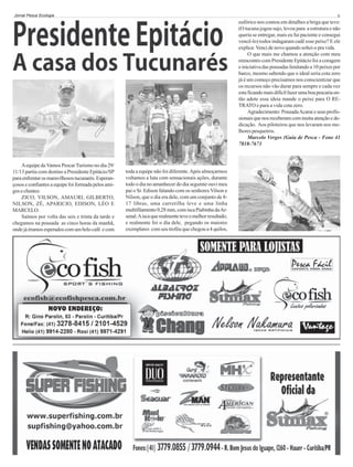 Jornal Pesca Ecologia

6

eufórico nos contou em detalhes a briga que teve:
(O tucuna jogou sujo, levou para a estrutura e não
queria se entregar, mais eu fui paciente e consegui
vencê-lo) todos indagaram cadê esse peixe? E ele
explica: Venci de novo quando soltei-o pra vida.
O que mais me chamou a atenção com meu
reencontro com Presidente Epitácio foi a coragem
e iniciativa das pousadas limitando a 10 peixes por
barco, mesmo sabendo que o ideal seria cota zero
já é um começo precisamos nos conscientizar que
os recursos não vão durar para sempre e cada vez
esta ficando mais difícil fazer uma boa pescaria então adote essa ideia mande o peixe para O RETRATO e para a vida cota zero.
Agradecimento: Pousada Acarai e seus profissionais que nos receberam com muita atenção e dedicação. Aos piloteiros que nos levaram nos melhores pesqueiros.
Marcelo Verges (Guia de Pesca - Fone 41
7818-7673

A equipe da Vamos Pescar Turismo no dia 29/
11/13 partiu com destino a Presidente Epitácio/SP
para enfrentar os maravilhosos tucunarés. Esperançosos e confiantes a equipe foi formada pelos amigos e clientes:
ZICO, VILSON, AMAURI, GILBERTO,
NILSON, ZÉ, APARICIO, EDISON, LÉO E
MARCELO.
Saímos por volta das seis e trinta da tarde e
chegamos na pousada as cinco horas da manhã,
onde já éramos esperados com um belo café e com

toda a equipe não foi diferente. Após almoçarmos
voltamos a luta com sensacionais ações, durante
todo o dia no amanhecer do dia seguinte ouvi meu
pai o Sr. Edison falando com os senhores Vilson e
Nilson, que o dia era dele, com um conjunto de 817 libras, uma carretilha leve e uma linha
multifilamento 0,28 mm, com isca Piabinha da Arsenal. A isca que realmente teve o melhor resultado;
e realmente foi o dia dele, pegando os maiores
exemplares com seu troféu que chegou a 4 quilos,

 