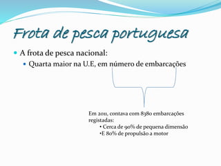 Frota de pesca portuguesa
 A frota de pesca nacional:
 Quarta maior na U.E, em número de embarcações
Em 2011, contava com 8380 embarcações
registadas:
• Cerca de 90% de pequena dimensão
•E 80% de propulsão a motor
 