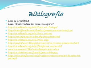 Bibliografia
 Livro de Geografia A
 Livro: “Biodiversidade das pescas no Algarve”
 http://pt.wikipedia.org/wiki/Pesca_em_Portugal
 http://www.lifecooler.com/dossiers/passear/museus-do-sal/741/
 http://pt.wikipedia.org/wiki/Pesca_costeira
 http://www.mpa.gov.br/index.php/pesca/industrial
 http://pt.wikipedia.org/wiki/Pesca_local
 http://geografia1107.blogspot.pt/2007/11/os-recursos-piscatorios.html
 http://pt.wikipedia.org/wiki/Plataforma_continental
 www.resumos.net/files/aatividadepiscatoria.docx
 http://pt.slideshare.net/fzamith/pesca-28679075
 https://sites.google.com/site/docapescacreative/consumo-de-peixe-em-
portugal
 