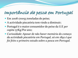 Importância da pesca em Portugal
 Em 2008 170053 toneladas de peixe;
 A actividade piscatória tem vindo a diminuir;
 Portugal é o maior consumidor de peixe da U.E per
capita 57Kg/Por ano;
 Curiosidade: Apesar de não haver memória do começo
da actividade piscatória em Portugal, só em 1892 é que
foi feito o primeiro estudo sobre a pesca em Portugal.
 