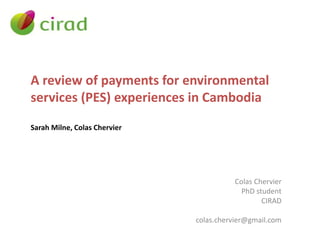 A review of payments for environmental
services (PES) experiences in Cambodia
Sarah Milne, Colas Chervier
Colas Chervier
PhD student
CIRAD
colas.chervier@gmail.com
 