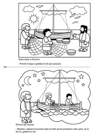 Gesù disse a Simone:
- Prendi il largo e gettate le reti per pescare.
Simone gli rispose:
- Maestro, abbiamo lavorato tutta la notte senza prendere nulla; però, se lo
dici tu, getterò le reti.
 