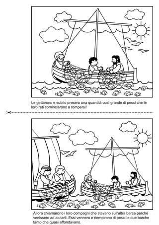 Le gettarono e subito presero una quantità così grande di pesci che le
loro reti cominciarono a rompersi!
Allora chiamarono i loro compagni che stavano sull'altra barca perché
venissero ad aiutarli. Essi vennero e riempirono di pesci le due barche
tanto che quasi affondavano.
 