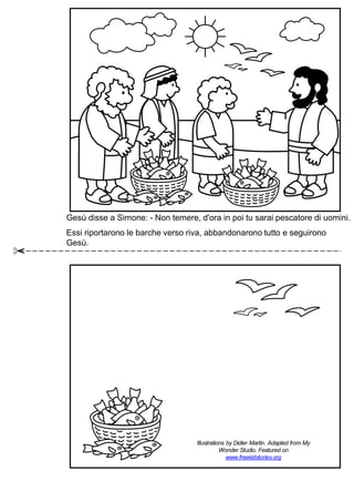 Gesù disse a Simone: - Non temere, d'ora in poi tu sarai pescatore di uomini.
Essi riportarono le barche verso riva, abbandonarono tutto e seguirono
Gesù.
Illustrations by Didier Martin. Adapted from My
Wonder Studio. Featured on
www.freekidstories.org
 