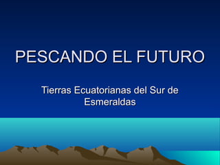 PESCANDO EL FUTUROPESCANDO EL FUTURO
Tierras Ecuatorianas del Sur deTierras Ecuatorianas del Sur de
EsmeraldasEsmeraldas
 