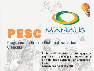 PESC
Programa de Ensino Sistematizado das
Ciências
                  Rudervania Aranha – Pedagoga e
                  Esp. em     Educação Infantil pela
                  Universidade Estadual do Amazonas-
                  UEA.
                  Formadora da DDPM/GFC.
 