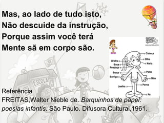 Mas, ao lado de tudo isto,
Não descuide da instrução,
Porque assim você terá
Mente sã em corpo são.




Referência
FREITAS,Walter Nieble de. Barquinhos de papel:
poesias infantis. São Paulo. Difusora Cultural,1961.
 