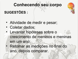 Conhecendo seu corpo
SUGESTÕES :

• Atividade de medir e pesar;
• Coletar dados;
• Levantar hipóteses sobre o
  crescimento de meninos e meninas
  em um ano;
• Retomar as medições no final do
  ano, depois comparar.
 