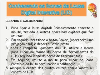 LIGANDO E CALIBRANDO:

1. Para ligar a lousa digital: Primeiramente conecte o
   mouse, teclado e outros aparelhos digitais que for
   utilizar.
2. Em seguida, pressione o botão Power, (aparecerá uma
   projeção azul) e depois o Botão prata.
3. Após o completo ligamento da LID, utilize o mouse
   para clicar no mouse da barra de ferramentas da
   LID (segundo ícone da barra de ferramentas).
4. Em seguida, utilize o mouse para clicar no ícone
   Portable da lousa para iniciar a calibração.
5. Marque o centro das quatro cruzes com a vareta ou
   caneta da LID
 
