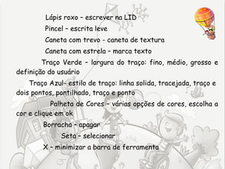 Lápis roxo – escrever na LID
         Pincel – escrita leve
         Caneta com trevo - caneta de textura
         Caneta com estrela – marca texto
        Traço Verde – largura do traço: fino, médio, grosso e
definição do usuário
    Traço Azul- estilo de traço: linha solida, tracejada, traço e
dois pontos, pontilhado, traço e ponto
           Palheta de Cores – várias opções de cores, escolha a
cor e clique em ok
        Borracha – apagar
              Seta – selecionar
        X – minimizar a barra de ferramenta
 