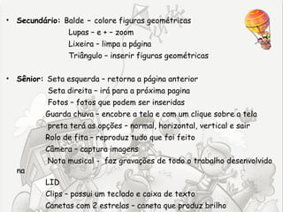 • Secundário: Balde – colore figuras geométricas
                Lupas – e + – zoom
                Lixeira – limpa a página
                Triângulo – inserir figuras geométricas

• Sênior: Seta esquerda – retorna a página anterior
           Seta direita – irá para a próxima pagina
           Fotos – fotos que podem ser inseridas
          Guarda chuva – encobre a tela e com um clique sobre a tela
          preta terá as opções – normal, horizontal, vertical e sair
          Rolo de fita – reproduz tudo que foi feito
          Câmera – captura imagens
          Nota musical - faz gravações de todo o trabalho desenvolvido
  na
          LID
          Clips – possui um teclado e caixa de texto
          Canetas com 2 estrelas – caneta que produz brilho
 