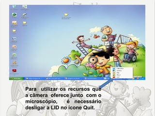 Para utilizar os recursos que
a câmera oferece junto com o
microscópio,     é necessário
desligar a LID no ícone Quit.
 