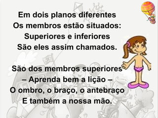 Em dois planos diferentes
Os membros estão situados:
  Superiores e inferiores
 São eles assim chamados.

São dos membros superiores
   – Aprenda bem a lição –
O ombro, o braço, o antebraço
   E também a nossa mão.
 
