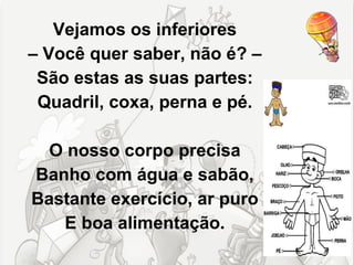 Vejamos os inferiores
– Você quer saber, não é? –
 São estas as suas partes:
 Quadril, coxa, perna e pé.

  O nosso corpo precisa
Banho com água e sabão,
Bastante exercício, ar puro
   E boa alimentação.
 