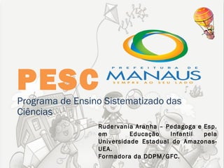 PESC
Programa de Ensino Sistematizado das
Ciências
                 Rudervania Aranha – Pedagoga e Esp.
                 em        Educação   Infantil  pela
                 Universidade Estadual do Amazonas-
                 UEA.
                 Formadora da DDPM/GFC.
 