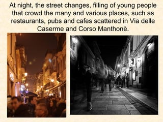 At night, the street changes, filling of young people
that crowd the many and various places, such as
restaurants, pubs and cafes scattered in Via delle
Caserme and Corso Manthonè.

 
