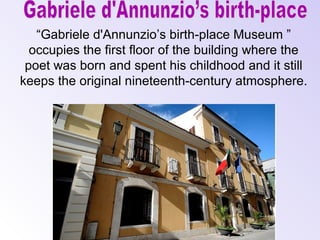“Gabriele d'Annunzio’s birth-place Museum ”
occupies the first floor of the building where the
poet was born and spent his childhood and it still
keeps the original nineteenth-century atmosphere.

 